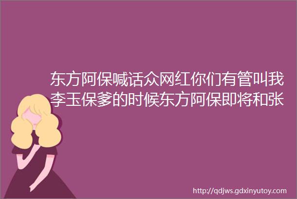 东方阿保喊话众网红你们有管叫我李玉保爹的时候东方阿保即将和张二嫂广告合作