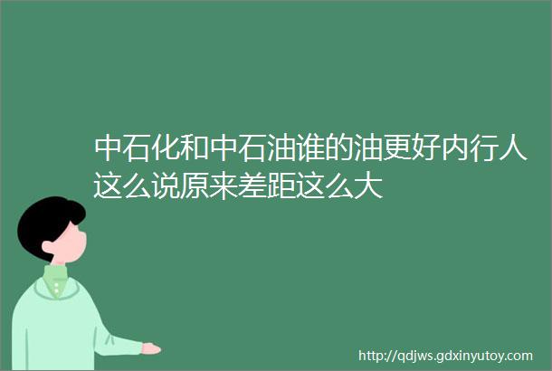 中石化和中石油谁的油更好内行人这么说原来差距这么大