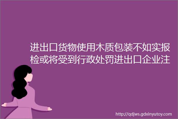 进出口货物使用木质包装不如实报检或将受到行政处罚进出口企业注意了