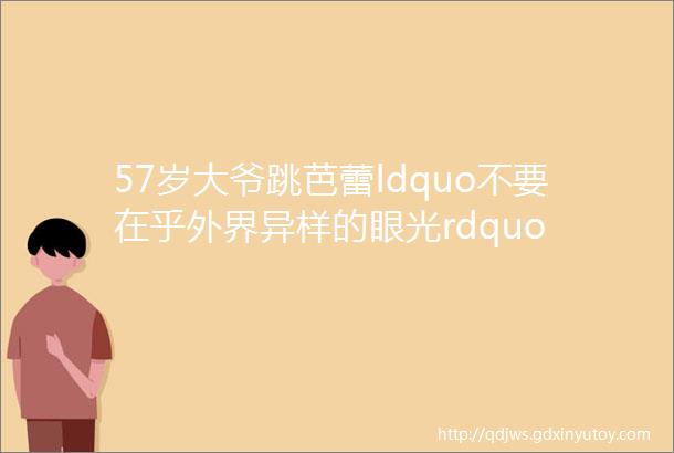 57岁大爷跳芭蕾ldquo不要在乎外界异样的眼光rdquo