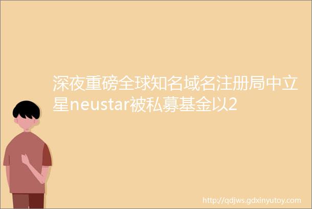 深夜重磅全球知名域名注册局中立星neustar被私募基金以29亿美金收购了