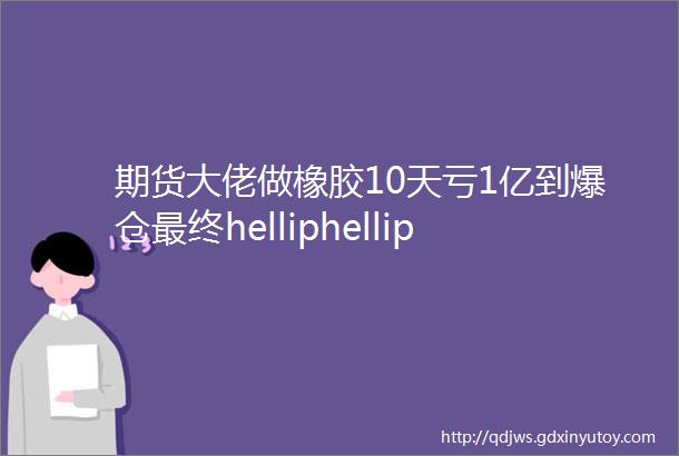 期货大佬做橡胶10天亏1亿到爆仓最终helliphellip献给期市的每一位投资者